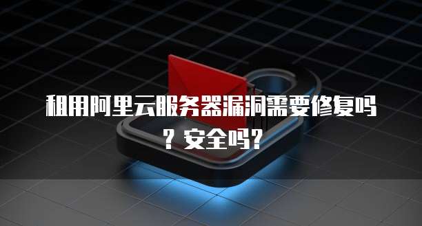 租用阿里云服务器漏洞需要修复吗?安全吗?