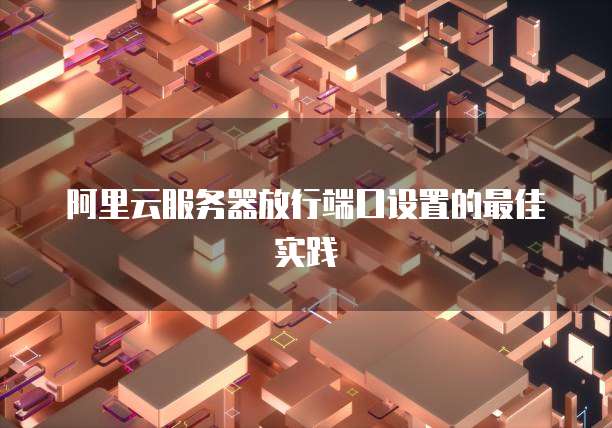 阿里云服务器放行端口设置的最佳实践