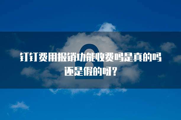 钉钉费用报销功能收费吗是真的吗还是假的呀？