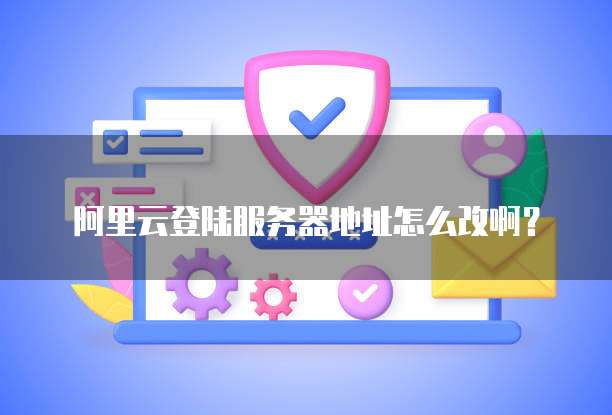 阿里云登陆服务器地址怎么改啊?