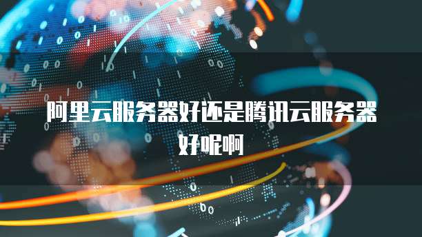阿里云服务器好还是腾讯云服务器好呢啊