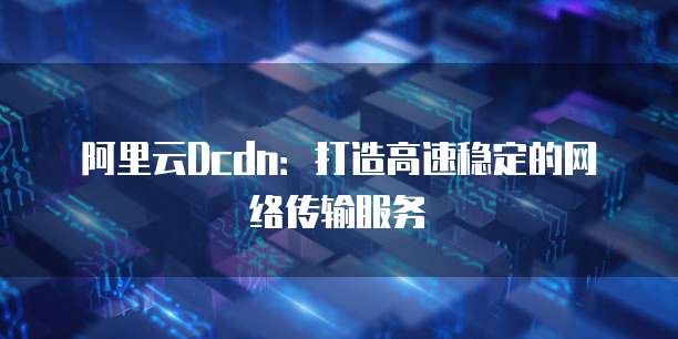 阿里云Dcdn:打造高速稳定的网络传输服务
