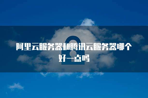 阿里云服务器和腾讯云服务器哪个好一点吗