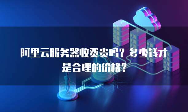 阿里云服务器收费贵吗?多少钱才是合理的价格?