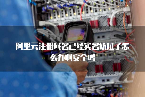 阿里云注册域名已经实名认证了怎么办啊安全吗