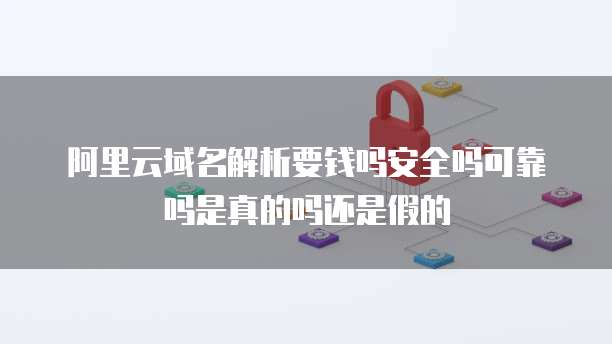 阿里云域名解析要钱吗安全吗可靠吗是真的吗还是假的
