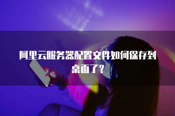 阿里云服务器配置文件如何保存到桌面了?