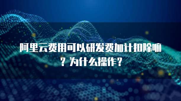 阿里云费用可以研发费加计扣除嘛？为什么操作？