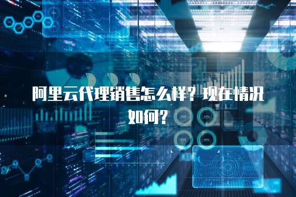 阿里云代理销售怎么样?现在情况如何?
