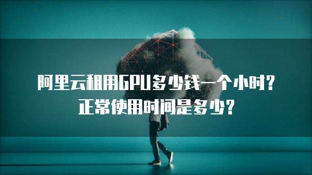 阿里云租用GPU多少钱一个小时?正常使用时间是多少?