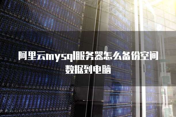 阿里云mysql服务器怎么备份空间数据到电脑