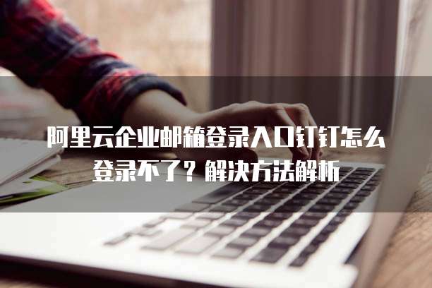 阿里云企业邮箱登录入口钉钉怎么登录不了?解决方法解析