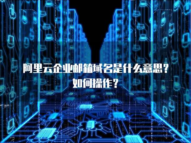 阿里云企业邮箱域名是什么意思?如何操作?