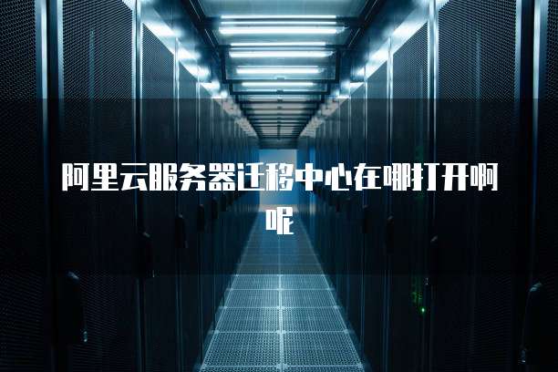 阿里云服务器迁移中心在哪打开啊呢