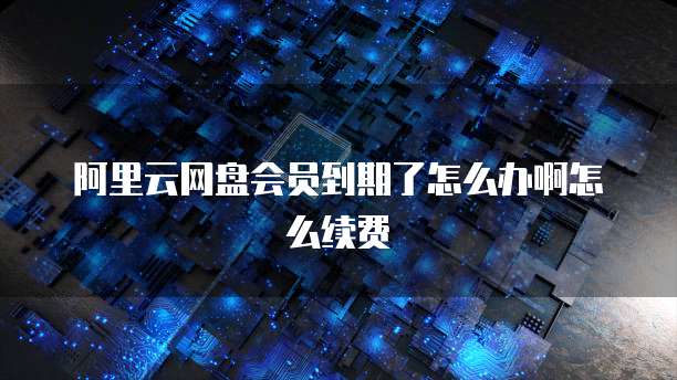 阿里云网盘会员到期了怎么办啊怎么续费