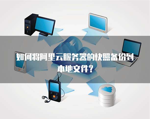 如何将阿里云服务器的快照备份到本地文件？