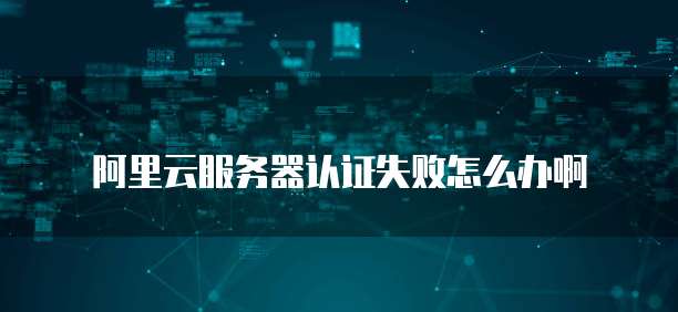 阿里云服务器认证失败怎么办啊