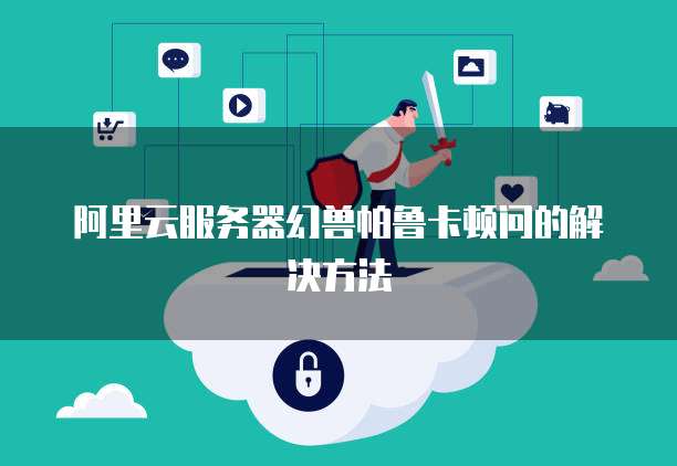 阿里云服务器幻兽帕鲁卡顿问的解决方法