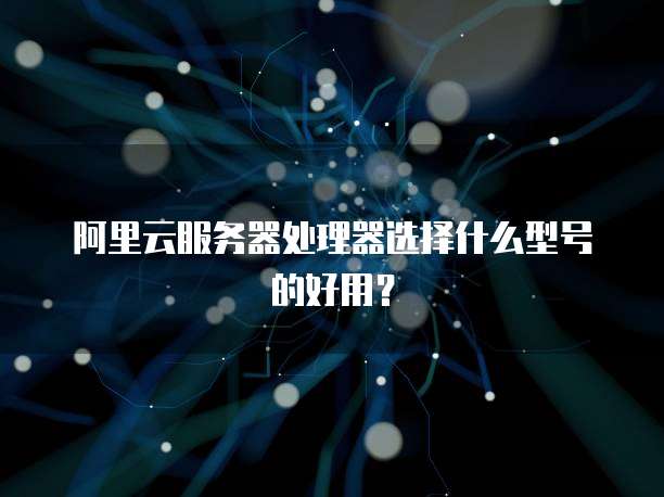 阿里云服务器处理器选择什么型号的好用?