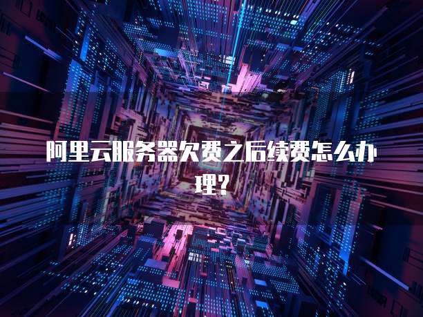 阿里云服务器欠费之后续费怎么办理?