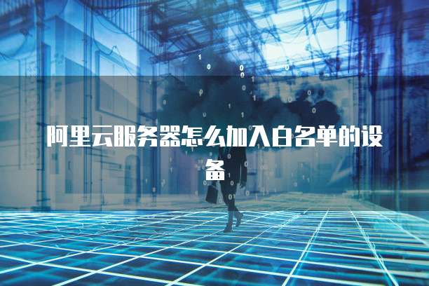 阿里云服务器怎么加入白名单的设备