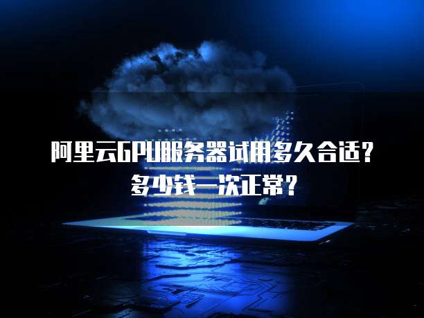 阿里云GPU服务器试用多久合适？多少钱一次正常？