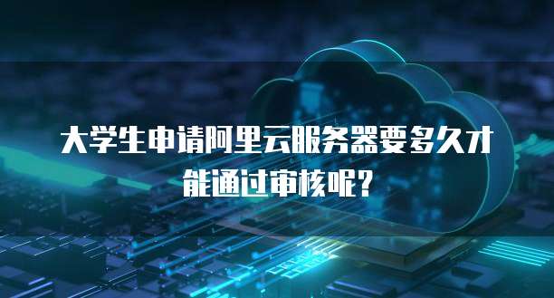 大学生申请阿里云服务器要多久才能通过审核呢?