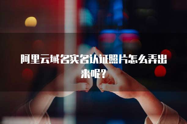 阿里云域名实名认证照片怎么弄出来呢？