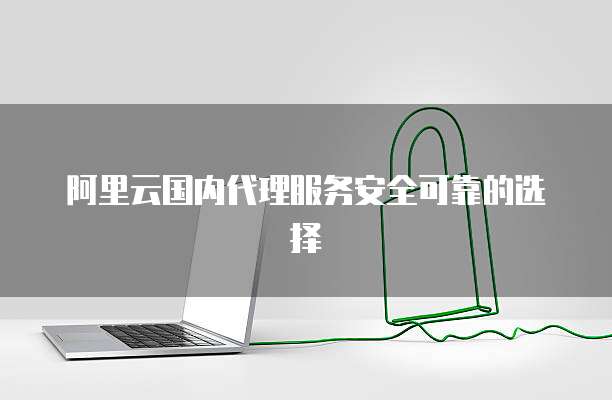 阿里云国内代理服务安全可靠的选择