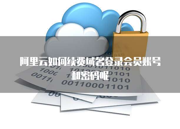 阿里云如何续费域名登录会员账号和密码呢
