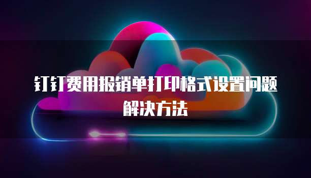 钉钉费用报销单打印格式设置问题解决方法