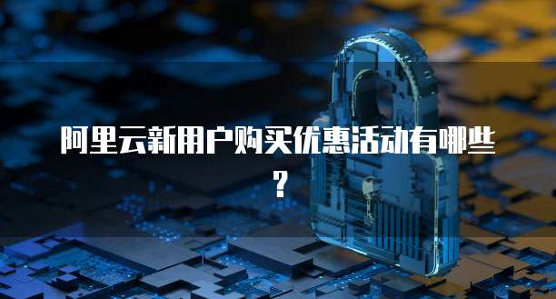 阿里云新用户购买优惠活动有哪些?