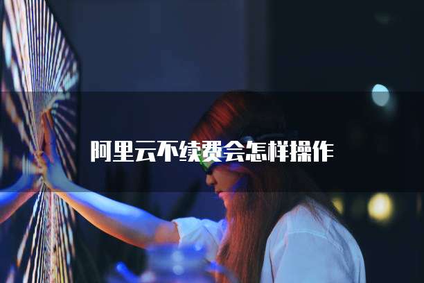 阿里云不续费会怎样操作