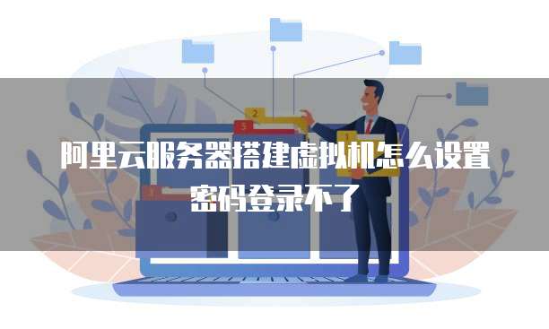 阿里云服务器搭建虚拟机怎么设置密码登录不了