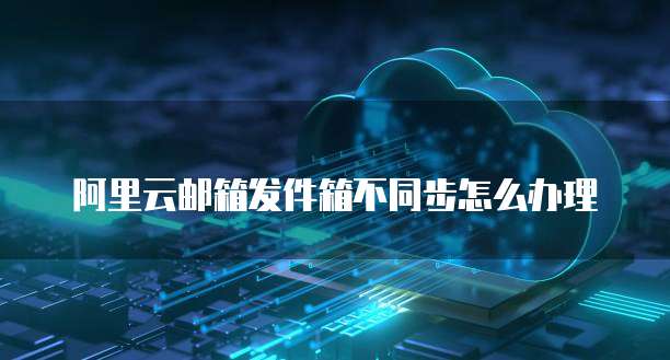 阿里云邮箱发件箱不同步怎么办理