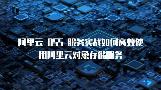 阿里云 OSS 服务实战如何高效使用阿里云对象存储服务