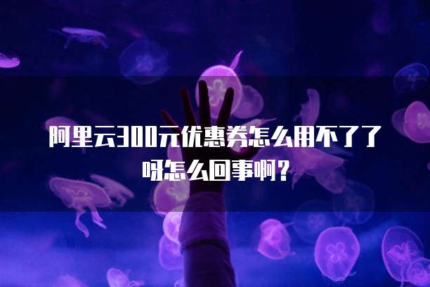 阿里云300元优惠券怎么用不了了呀怎么回事啊?