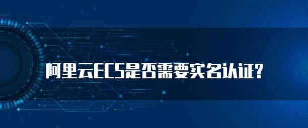 阿里云ECS是否需要实名认证?