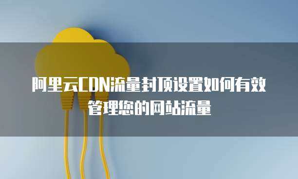 阿里云CDN流量封顶设置如何有效管理您的网站流量