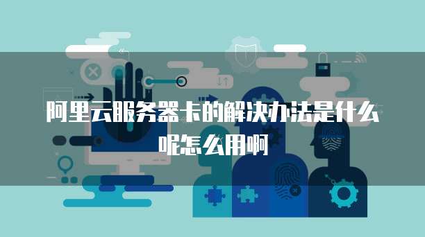 阿里云服务器卡的解决办法是什么呢怎么用啊