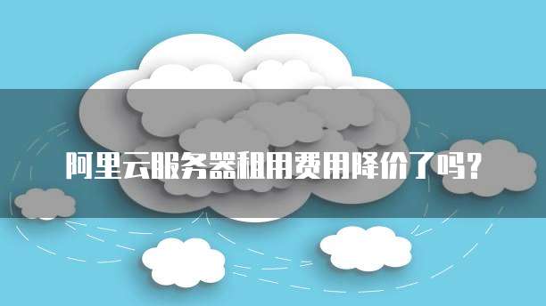阿里云服务器租用费用降价了吗?