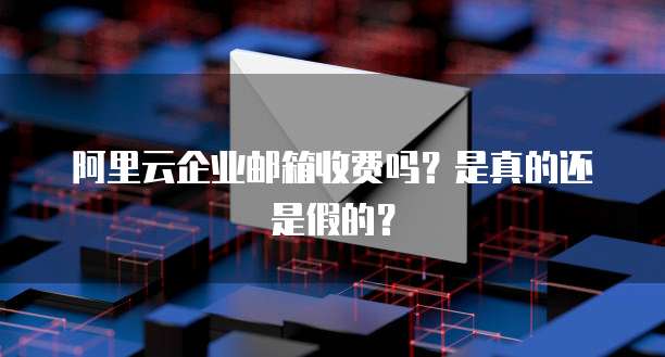 阿里云企业邮箱收费吗?是真的还是假的?