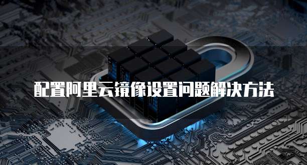 配置阿里云镜像设置问题解决方法