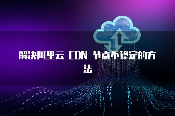 解决阿里云 CDN 节点不稳定的方法