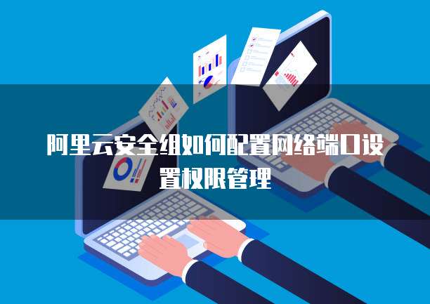 阿里云安全组如何配置网络端口设置权限管理