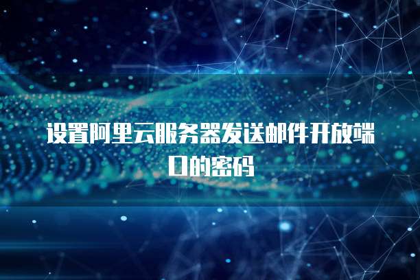 设置阿里云服务器发送邮件开放端口的密码
