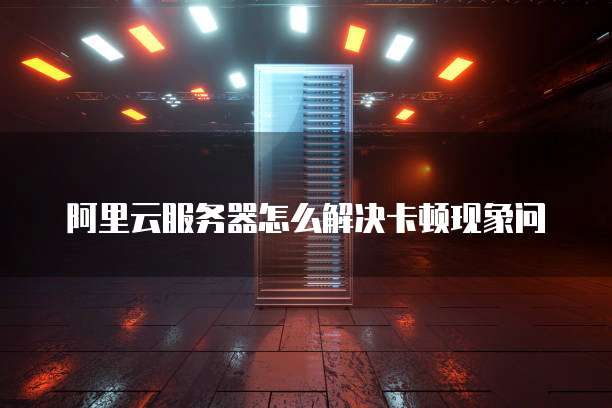 阿里云服务器怎么解决卡顿现象问