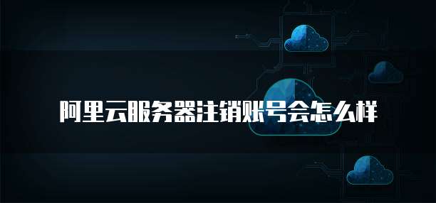 阿里云服务器注销账号会怎么样