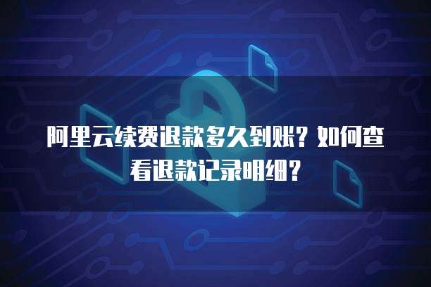 阿里云续费退款多久到账?如何查看退款记录明细?
