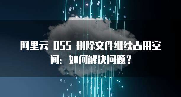阿里云 OSS 删除文件继续占用空间：如何解决问题？